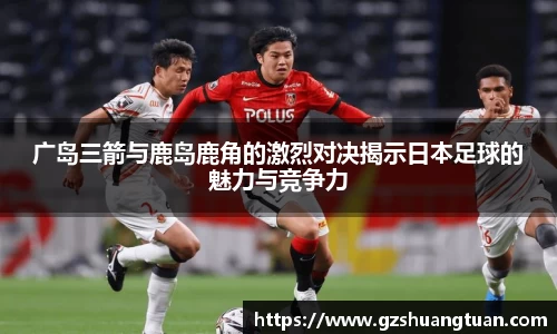 广岛三箭与鹿岛鹿角的激烈对决揭示日本足球的魅力与竞争力